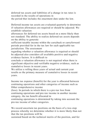 deferred tax assets and liabilities of a change in tax rates is
recorded in the results of operations in
the period that includes the enactment date under the law.
Deferred income tax assets are evaluated quarterly to determine
if valuation allowances are required or should be adjusted. We
establish valuation
allowances for deferred tax assets based on a more likely than
not standard. The ability to realize deferred tax assets depends
on the ability to generate
sufficient taxable income within the carryback or carryforward
periods provided for in the tax law for each applicable tax
jurisdiction. The assessment
regarding whether a valuation allowance is required or should
be adjusted also considers all available positive and negative
evidence factors. It is difficult to
conclude a valuation allowance is not required when there is
significant objective and verifiable negative evidence, such as
cumulative losses in recent years.
We utilize a rolling three years of actual and current year
results as the primary measure of cumulative losses in recent
years.
Income tax expense (benefit) for the year is allocated between
continuing operations and other categories of income such as
Other comprehensive income
(loss). In periods in which there is a pre-tax loss from
continuing operations and pre-tax income in another income
category, the tax benefit allocated to
continuing operations is determined by taking into account the
pre-tax income of other categories.
We record uncertain tax positions on the basis of a two-step
process whereby we determine whether it is more likely than not
that the tax positions will be
sustained based on the technical merits of the position, and for
 