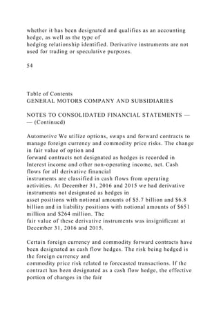 whether it has been designated and qualifies as an accounting
hedge, as well as the type of
hedging relationship identified. Derivative instruments are not
used for trading or speculative purposes.
54
Table of Contents
GENERAL MOTORS COMPANY AND SUBSIDIARIES
NOTES TO CONSOLIDATED FINANCIAL STATEMENTS —
— (Continued)
Automotive We utilize options, swaps and forward contracts to
manage foreign currency and commodity price risks. The change
in fair value of option and
forward contracts not designated as hedges is recorded in
Interest income and other non-operating income, net. Cash
flows for all derivative financial
instruments are classified in cash flows from operating
activities. At December 31, 2016 and 2015 we had derivative
instruments not designated as hedges in
asset positions with notional amounts of $5.7 billion and $6.8
billion and in liability positions with notional amounts of $651
million and $264 million. The
fair value of these derivative instruments was insignificant at
December 31, 2016 and 2015.
Certain foreign currency and commodity forward contracts have
been designated as cash flow hedges. The risk being hedged is
the foreign currency and
commodity price risk related to forecasted transactions. If the
contract has been designated as a cash flow hedge, the effective
portion of changes in the fair
 