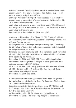 value of the cash flow hedge is deferred in Accumulated other
comprehensive loss and is recognized in Automotive cost of
sales when the hedged item affects
earnings. Any ineffective portion is recorded in Automotive
cost of sales in the period of remeasurement. At December 31,
2016 the notional amount of these
derivative instruments in asset positions was $909 million and
was insignificant at December 31, 2015. The fair value of these
derivative instruments was
insignificant at December 31, 2016 and 2015.
Automotive Financing - GM Financial GM Financial utilizes
interest rate option and swap agreements to manage interest rate
risk and foreign currency
swap agreements to manage foreign currency risk. The change
in fair value of the option and swap agreements not designated
as hedges is recorded in GM
Financial interest, operating and other expenses. Cash flows for
all derivative financial instruments are classified in cash flows
from operating activities. At
December 31, 2016 and 2015 GM Financial had derivative
instruments not designated as hedges in asset positions with
notional amounts of $20.7 billion
an d $11.9 billion and liability positions with notional amounts
of $20.6 billion and $13.9 billion. The fair value of these
derivatives was insignificant at
December 31, 2016 and 2015.
Certain interest rate swap agreements have been designated as
fair value hedges of fixed-rate debt. At December 31, 2016 and
2015 the notional amounts of
these instruments in liability positions were $7.7 billion and
$1.0 billion. The fair value of these derivative instruments in
liability positions was $276
million at December 31, 2016 and was insignificant at
December 31, 2015. The risk being hedged is the risk of
 