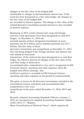 changes in the fair value of the hedged debt
attributable to changes in the benchmark interest rate. If the
swap has been designated as a fair value hedge, the changes in
the fair value of the hedged debt
are recorded in Interest expense. The change in fair value of the
related derivative (excluding accrued interest) is also recorded
in Interest expense.
Beginning in 2016 certain interest rate swap and foreign
currency swap agreements have been designated as cash flow
hedges. At December 31, 2016 the
notional amount of these designated instruments in asset
positions was $3.5 billion and in liability positions was $2.1
billion. The fair value of these
derivative instruments was insignificant at December 31, 2016.
The risk being hedged is the foreign currency and interest rate
risk related to forecasted
transactions. If the contract has been designated as a cash flow
hedge, the effective portion of changes in the fair value of the
cash flow hedge is deferred in
Accumulated other comprehensive loss and is recognized in GM
Financial interest, operating and other expenses when the
hedged item affects earnings. Any
ineffective portion is recorded in GM Financial interest,
operating and other expenses in the period of remeasurement.
The gains or losses on all derivative instruments included in the
consolidated income statements and Accumulated other
comprehensive loss were
insignificant in the years ended December 31, 2016, 2015 and
2014.
Recently Adopted Accounting Standards Effective January 1,
2016 we retrospectively adopted Accounting Standards Update
(ASU) 2015-17, "Balance
Sheet Classification of Deferred Taxes", which requires all
 