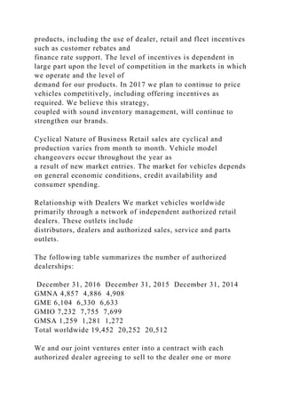 products, including the use of dealer, retail and fleet incentives
such as customer rebates and
finance rate support. The level of incentives is dependent in
large part upon the level of competition in the markets in which
we operate and the level of
demand for our products. In 2017 we plan to continue to price
vehicles competitively, including offering incentives as
required. We believe this strategy,
coupled with sound inventory management, will continue to
strengthen our brands.
Cyclical Nature of Business Retail sales are cyclical and
production varies from month to month. Vehicle model
changeovers occur throughout the year as
a result of new market entries. The market for vehicles depends
on general economic conditions, credit availability and
consumer spending.
Relationship with Dealers We market vehicles worldwide
primarily through a network of independent authorized retail
dealers. These outlets include
distributors, dealers and authorized sales, service and parts
outlets.
The following table summarizes the number of authorized
dealerships:
December 31, 2016 December 31, 2015 December 31, 2014
GMNA 4,857 4,886 4,908
GME 6,104 6,330 6,633
GMIO 7,232 7,755 7,699
GMSA 1,259 1,281 1,272
Total worldwide 19,452 20,252 20,512
We and our joint ventures enter into a contract with each
authorized dealer agreeing to sell to the dealer one or more
 