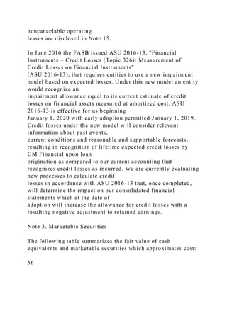noncancelable operating
leases are disclosed in Note 15.
In June 2016 the FASB issued ASU 2016-13, "Financial
Instruments – Credit Losses (Topic 326): Measurement of
Credit Losses on Financial Instruments"
(ASU 2016-13), that requires entities to use a new impairment
model based on expected losses. Under this new model an entity
would recognize an
impairment allowance equal to its current estimate of credit
losses on financial assets measured at amortized cost. ASU
2016-13 is effective for us beginning
January 1, 2020 with early adoption permitted January 1, 2019.
Credit losses under the new model will consider relevant
information about past events,
current conditions and reasonable and supportable forecasts,
resulting in recognition of lifetime expected credit losses by
GM Financial upon loan
origination as compared to our current accounting that
recognizes credit losses as incurred. We are currently evaluating
new processes to calculate credit
losses in accordance with ASU 2016-13 that, once completed,
will determine the impact on our consolidated financial
statements which at the date of
adoption will increase the allowance for credit losses with a
resulting negative adjustment to retained earnings.
Note 3. Marketable Securities
The following table summarizes the fair value of cash
equivalents and marketable securities which approximates cost:
56
 