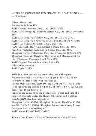 NOTES TO CONSOLIDATED FINANCIAL STATEMENTS —
— (Continued)
Direct Ownership
Automotive China JVs
SAIC General Motors Corp., Ltd. (SGM) 50%
SAIC GM (Shenyang) Norsom Motors Co., Ltd. (SGM Norsom)
25%
SAIC GM Dong Yue Motors Co., Ltd. (SGM DY) 25%
SAIC GM Dong Yue Powertrain Co., Ltd. (SGM DYPT) 25%
SAIC GM Wuling Automobile Co., Ltd. 44%
FAW-GM Light Duty Commercial Vehicle Co., Ltd. 50%
Pan Asia Technical Automotive Center Co., Ltd. 50%
Shanghai OnStar Telematics Co., Ltd. (Shanghai OnStar) 40%
Shanghai Chengxin Used Car Operation and Management Co.,
Ltd. (Shanghai Chengxin Used Car) 33%
SAIC General Motors Sales Co., Ltd. 49%
Other joint ventures
SAIC-GMAC 35%
SGM is a joint venture we established with Shanghai
Automotive Industry Corporation (SAIC) (50%). SGM has
interests in three other joint ventures in
China: SGM Norsom, SGM DY and SGM DYPT. These three
joint ventures are jointly held by SGM (50%), SAIC (25%) and
ourselves. These four joint
ventures are engaged in the production, import and sale of a
range of products under the Buick, Chevrolet and Cadillac
brands. SGM also has interests in
Shanghai OnStar (20%), Shanghai Chengxin Used Car (33%)
and SAIC-GMAC (20%). Shanghai Automotive Group Finance
Company Ltd., a subsidiary of
SAIC, owns 45% of SAIC-GMAC.
Summarized Financial Data of Nonconsolidated Affiliates
 