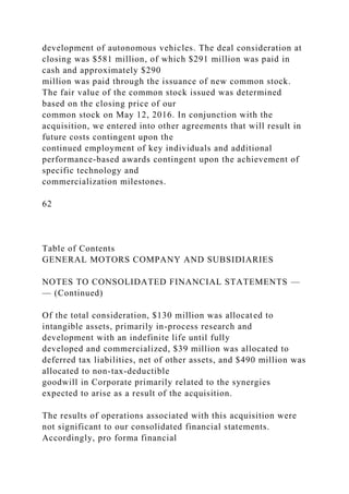 development of autonomous vehicles. The deal consideration at
closing was $581 million, of which $291 million was paid in
cash and approximately $290
million was paid through the issuance of new common stock.
The fair value of the common stock issued was determined
based on the closing price of our
common stock on May 12, 2016. In conjunction with the
acquisition, we entered into other agreements that will result in
future costs contingent upon the
continued employment of key individuals and additional
performance-based awards contingent upon the achievement of
specific technology and
commercialization milestones.
62
Table of Contents
GENERAL MOTORS COMPANY AND SUBSIDIARIES
NOTES TO CONSOLIDATED FINANCIAL STATEMENTS —
— (Continued)
Of the total consideration, $130 million was allocated to
intangible assets, primarily in-process research and
development with an indefinite life until fully
developed and commercialized, $39 million was allocated to
deferred tax liabilities, net of other assets, and $490 million was
allocated to non-tax-deductible
goodwill in Corporate primarily related to the synergies
expected to arise as a result of the acquisition.
The results of operations associated with this acquisition were
not significant to our consolidated financial statements.
Accordingly, pro forma financial
 