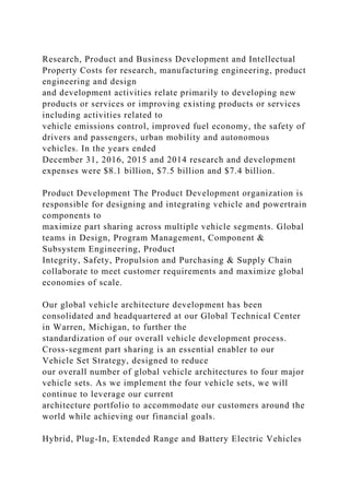 Research, Product and Business Development and Intellectual
Property Costs for research, manufacturing engineering, product
engineering and design
and development activities relate primarily to developing new
products or services or improving existing products or services
including activities related to
vehicle emissions control, improved fuel economy, the safety of
drivers and passengers, urban mobility and autonomous
vehicles. In the years ended
December 31, 2016, 2015 and 2014 research and development
expenses were $8.1 billion, $7.5 billion and $7.4 billion.
Product Development The Product Development organization is
responsible for designing and integrating vehicle and powertrain
components to
maximize part sharing across multiple vehicle segments. Global
teams in Design, Program Management, Component &
Subsystem Engineering, Product
Integrity, Safety, Propulsion and Purchasing & Supply Chain
collaborate to meet customer requirements and maximize global
economies of scale.
Our global vehicle architecture development has been
consolidated and headquartered at our Global Technical Center
in Warren, Michigan, to further the
standardization of our overall vehicle development process.
Cross-segment part sharing is an essential enabler to our
Vehicle Set Strategy, designed to reduce
our overall number of global vehicle architectures to four major
vehicle sets. As we implement the four vehicle sets, we will
continue to leverage our current
architecture portfolio to accommodate our customers around the
world while achieving our financial goals.
Hybrid, Plug-In, Extended Range and Battery Electric Vehicles
 
