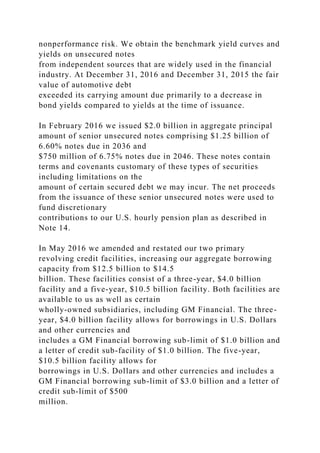 nonperformance risk. We obtain the benchmark yield curves and
yields on unsecured notes
from independent sources that are widely used in the financial
industry. At December 31, 2016 and December 31, 2015 the fair
value of automotive debt
exceeded its carrying amount due primarily to a decrease in
bond yields compared to yields at the time of issuance.
In February 2016 we issued $2.0 billion in aggregate principal
amount of senior unsecured notes comprising $1.25 billion of
6.60% notes due in 2036 and
$750 million of 6.75% notes due in 2046. These notes contain
terms and covenants customary of these types of securities
including limitations on the
amount of certain secured debt we may incur. The net proceeds
from the issuance of these senior unsecured notes were used to
fund discretionary
contributions to our U.S. hourly pension plan as described in
Note 14.
In May 2016 we amended and restated our two primary
revolving credit facilities, increasing our aggregate borrowing
capacity from $12.5 billion to $14.5
billion. These facilities consist of a three-year, $4.0 billion
facility and a five-year, $10.5 billion facility. Both facilities are
available to us as well as certain
wholly-owned subsidiaries, including GM Financial. The three-
year, $4.0 billion facility allows for borrowings in U.S. Dollars
and other currencies and
includes a GM Financial borrowing sub-limit of $1.0 billion and
a letter of credit sub-facility of $1.0 billion. The five-year,
$10.5 billion facility allows for
borrowings in U.S. Dollars and other currencies and includes a
GM Financial borrowing sub-limit of $3.0 billion and a letter of
credit sub-limit of $500
million.
 