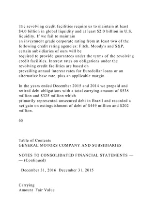 The revolving credit facilities require us to maintain at least
$4.0 billion in global liquidity and at least $2.0 billion in U.S.
liquidity. If we fail to maintain
an investment grade corporate rating from at least two of the
following credit rating agencies: Fitch, Moody's and S&P,
certain subsidiaries of ours will be
required to provide guarantees under the terms of the revolving
credit facilities. Interest rates on obligations under the
revolving credit facilities are based on
prevailing annual interest rates for Eurodollar loans or an
alternative base rate, plus an applicable margin.
In the years ended December 2015 and 2014 we prepaid and
retired debt obligations with a total carrying amount of $538
million and $325 million which
primarily represented unsecured debt in Brazil and recorded a
net gain on extinguishment of debt of $449 million and $202
million.
65
Table of Contents
GENERAL MOTORS COMPANY AND SUBSIDIARIES
NOTES TO CONSOLIDATED FINANCIAL STATEMENTS —
— (Continued)
December 31, 2016 December 31, 2015
Carrying
Amount Fair Value
 