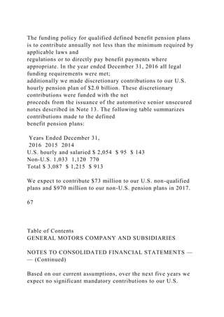 The funding policy for qualified defined benefit pension plans
is to contribute annually not less than the minimum required by
applicable laws and
regulations or to directly pay benefit payments where
appropriate. In the year ended December 31, 2016 all legal
funding requirements were met;
additionally we made discretionary contributions to our U.S.
hourly pension plan of $2.0 billion. These discretionary
contributions were funded with the net
proceeds from the issuance of the automotive senior unsecured
notes described in Note 13. The following table summarizes
contributions made to the defined
benefit pension plans:
Years Ended December 31,
2016 2015 2014
U.S. hourly and salaried $ 2,054 $ 95 $ 143
Non-U.S. 1,033 1,120 770
Total $ 3,087 $ 1,215 $ 913
We expect to contribute $73 million to our U.S. non-qualified
plans and $970 million to our non-U.S. pension plans in 2017.
67
Table of Contents
GENERAL MOTORS COMPANY AND SUBSIDIARIES
NOTES TO CONSOLIDATED FINANCIAL STATEMENTS —
— (Continued)
Based on our current assumptions, over the next five years we
expect no significant mandatory contributions to our U.S.
 