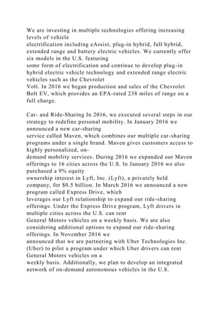 We are investing in multiple technologies offering increasing
levels of vehicle
electrification including eAssist, plug-in hybrid, full hybrid,
extended range and battery electric vehicles. We currently offer
six models in the U.S. featuring
some form of electrification and continue to develop plug-in
hybrid electric vehicle technology and extended range electric
vehicles such as the Chevrolet
Volt. In 2016 we began production and sales of the Chevrolet
Bolt EV, which provides an EPA-rated 238 miles of range on a
full charge.
Car- and Ride-Sharing In 2016, we executed several steps in our
strategy to redefine personal mobility. In January 2016 we
announced a new car-sharing
service called Maven, which combines our multiple car-sharing
programs under a single brand. Maven gives customers access to
highly personalized, on-
demand mobility services. During 2016 we expanded our Maven
offerings to 16 cities across the U.S. In January 2016 we also
purchased a 9% equity
ownership interest in Lyft, Inc. (Lyft), a privately held
company, for $0.5 billion. In March 2016 we announced a new
program called Express Drive, which
leverages our Lyft relationship to expand our ride-sharing
offerings. Under the Express Drive program, Lyft drivers in
multiple cities across the U.S. can rent
General Motors vehicles on a weekly basis. We are also
considering additional options to expand our ride-sharing
offerings. In November 2016 we
announced that we are partnering with Uber Technologies Inc.
(Uber) to pilot a program under which Uber drivers can rent
General Motors vehicles on a
weekly basis. Additionally, we plan to develop an integrated
network of on-demand autonomous vehicles in the U.S.
 