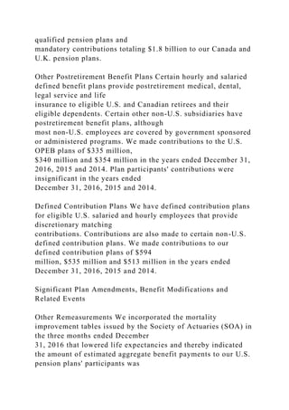 qualified pension plans and
mandatory contributions totaling $1.8 billion to our Canada and
U.K. pension plans.
Other Postretirement Benefit Plans Certain hourly and salaried
defined benefit plans provide postretirement medical, dental,
legal service and life
insurance to eligible U.S. and Canadian retirees and their
eligible dependents. Certain other non-U.S. subsidiaries have
postretirement benefit plans, although
most non-U.S. employees are covered by government sponsored
or administered programs. We made contributions to the U.S.
OPEB plans of $335 million,
$340 million and $354 million in the years ended December 31,
2016, 2015 and 2014. Plan participants' contributions were
insignificant in the years ended
December 31, 2016, 2015 and 2014.
Defined Contribution Plans We have defined contribution plans
for eligible U.S. salaried and hourly employees that provide
discretionary matching
contributions. Contributions are also made to certain non-U.S.
defined contribution plans. We made contributions to our
defined contribution plans of $594
million, $535 million and $513 million in the years ended
December 31, 2016, 2015 and 2014.
Significant Plan Amendments, Benefit Modifications and
Related Events
Other Remeasurements We incorporated the mortality
improvement tables issued by the Society of Actuaries (SOA) in
the three months ended December
31, 2016 that lowered life expectancies and thereby indicated
the amount of estimated aggregate benefit payments to our U.S.
pension plans' participants was
 