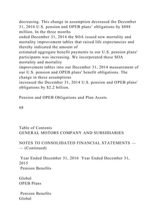 decreasing. This change in assumption decreased the December
31, 2016 U.S. pension and OPEB plans’ obligations by $888
million. In the three months
ended December 31, 2014 the SOA issued new mortality and
mortality improvement tables that raised life expectancies and
thereby indicated the amount of
estimated aggregate benefit payments to our U.S. pension plans'
participants was increasing. We incorporated these SOA
mortality and mortality
improvement tables into our December 31, 2014 measurement of
our U.S. pension and OPEB plans' benefit obligations. The
change in these assumptions
increased the December 31, 2014 U.S. pension and OPEB plans'
obligations by $2.2 billion.
Pension and OPEB Obligations and Plan Assets
68
Table of Contents
GENERAL MOTORS COMPANY AND SUBSIDIARIES
NOTES TO CONSOLIDATED FINANCIAL STATEMENTS —
— (Continued)
Year Ended December 31, 2016 Year Ended December 31,
2015
Pension Benefits
Global
OPEB Plans
Pension Benefits
Global
 