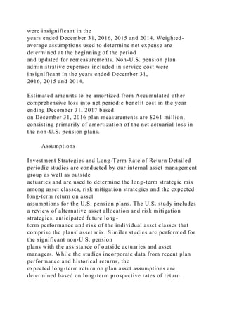 were insignificant in the
years ended December 31, 2016, 2015 and 2014. Weighted-
average assumptions used to determine net expense are
determined at the beginning of the period
and updated for remeasurements. Non-U.S. pension plan
administrative expenses included in service cost were
insignificant in the years ended December 31,
2016, 2015 and 2014.
Estimated amounts to be amortized from Accumulated other
comprehensive loss into net periodic benefit cost in the year
ending December 31, 2017 based
on December 31, 2016 plan measurements are $261 million,
consisting primarily of amortization of the net actuarial loss in
the non-U.S. pension plans.
Assumptions
Investment Strategies and Long-Term Rate of Return Detailed
periodic studies are conducted by our internal asset management
group as well as outside
actuaries and are used to determine the long-term strategic mix
among asset classes, risk mitigation strategies and the expected
long-term return on asset
assumptions for the U.S. pension plans. The U.S. study includes
a review of alternative asset allocation and risk mitigation
strategies, anticipated future long-
term performance and risk of the individual asset classes that
comprise the plans' asset mix. Similar studies are performed for
the significant non-U.S. pension
plans with the assistance of outside actuaries and asset
managers. While the studies incorporate data from recent plan
performance and historical returns, the
expected long-term return on plan asset assumptions are
determined based on long-term prospective rates of return.
 