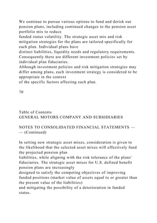 We continue to pursue various options to fund and derisk our
pension plans, including continued changes to the pension asset
portfolio mix to reduce
funded status volatility. The strategic asset mix and risk
mitigation strategies for the plans are tailored specifically for
each plan. Individual plans have
distinct liabilities, liquidity needs and regulatory requirements.
Consequently there are different investment policies set by
individual plan fiduciaries.
Although investment policies and risk mitigation strategies may
differ among plans, each investment strategy is considered to be
appropriate in the context
of the specific factors affecting each plan.
70
Table of Contents
GENERAL MOTORS COMPANY AND SUBSIDIARIES
NOTES TO CONSOLIDATED FINANCIAL STATEMENTS —
— (Continued)
In setting new strategic asset mixes, consideration is given to
the likelihood that the selected asset mixes will effectively fund
the projected pension plan
liabilities, while aligning with the risk tolerance of the plans'
fiduciaries. The strategic asset mixes for U.S. defined benefit
pension plans are increasingly
designed to satisfy the competing objectives of improving
funded positions (market value of assets equal to or greater than
the present value of the liabilities)
and mitigating the possibility of a deterioration in funded
status.
 