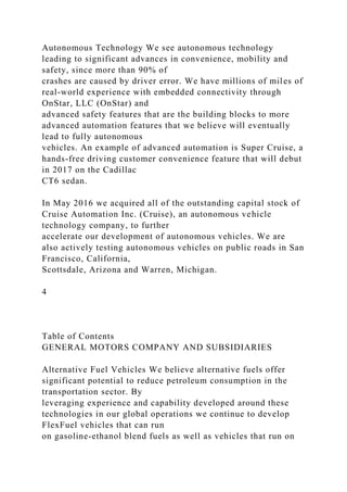 Autonomous Technology We see autonomous technology
leading to significant advances in convenience, mobility and
safety, since more than 90% of
crashes are caused by driver error. We have millions of miles of
real-world experience with embedded connectivity through
OnStar, LLC (OnStar) and
advanced safety features that are the building blocks to more
advanced automation features that we believe will eventually
lead to fully autonomous
vehicles. An example of advanced automation is Super Cruise, a
hands-free driving customer convenience feature that will debut
in 2017 on the Cadillac
CT6 sedan.
In May 2016 we acquired all of the outstanding capital stock of
Cruise Automation Inc. (Cruise), an autonomous vehicle
technology company, to further
accelerate our development of autonomous vehicles. We are
also actively testing autonomous vehicles on public roads in San
Francisco, California,
Scottsdale, Arizona and Warren, Michigan.
4
Table of Contents
GENERAL MOTORS COMPANY AND SUBSIDIARIES
Alternative Fuel Vehicles We believe alternative fuels offer
significant potential to reduce petroleum consumption in the
transportation sector. By
leveraging experience and capability developed around these
technologies in our global operations we continue to develop
FlexFuel vehicles that can run
on gasoline-ethanol blend fuels as well as vehicles that run on
 