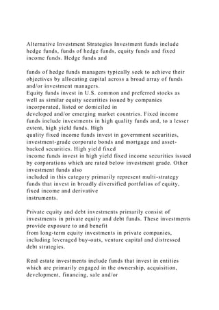 Alternative Investment Strategies Investment funds include
hedge funds, funds of hedge funds, equity funds and fixed
income funds. Hedge funds and
funds of hedge funds managers typically seek to achieve their
objectives by allocating capital across a broad array of funds
and/or investment managers.
Equity funds invest in U.S. common and preferred stocks as
well as similar equity securities issued by companies
incorporated, listed or domiciled in
developed and/or emerging market countries. Fixed income
funds include investments in high quality funds and, to a lesser
extent, high yield funds. High
quality fixed income funds invest in government securities,
investment-grade corporate bonds and mortgage and asset-
backed securities. High yield fixed
income funds invest in high yield fixed income securities issued
by corporations which are rated below investment grade. Other
investment funds also
included in this category primarily represent multi-strategy
funds that invest in broadly diversified portfolios of equity,
fixed income and derivative
instruments.
Private equity and debt investments primarily consist of
investments in private equity and debt funds. These investments
provide exposure to and benefit
from long-term equity investments in private companies,
including leveraged buy-outs, venture capital and distressed
debt strategies.
Real estate investments include funds that invest in entities
which are primarily engaged in the ownership, acquisition,
development, financing, sale and/or
 