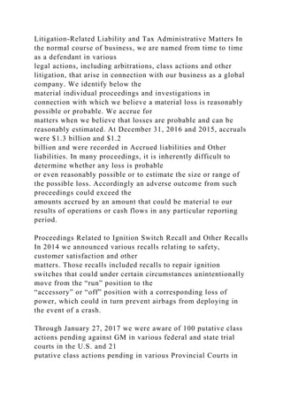 Litigation-Related Liability and Tax Administrative Matters In
the normal course of business, we are named from time to time
as a defendant in various
legal actions, including arbitrations, class actions and other
litigation, that arise in connection with our business as a global
company. We identify below the
material individual proceedings and investigations in
connection with which we believe a material loss is reasonably
possible or probable. We accrue for
matters when we believe that losses are probable and can be
reasonably estimated. At December 31, 2016 and 2015, accruals
were $1.3 billion and $1.2
billion and were recorded in Accrued liabilities and Other
liabilities. In many proceedings, it is inherently difficult to
determine whether any loss is probable
or even reasonably possible or to estimate the size or range of
the possible loss. Accordingly an adverse outcome from such
proceedings could exceed the
amounts accrued by an amount that could be material to our
results of operations or cash flows in any particular reporting
period.
Proceedings Related to Ignition Switch Recall and Other Recalls
In 2014 we announced various recalls relating to safety,
customer satisfaction and other
matters. Those recalls included recalls to repair ignition
switches that could under certain circumstances unintentionally
move from the “run” position to the
“accessory” or “off” position with a corresponding loss of
power, which could in turn prevent airbags from deploying in
the event of a crash.
Through January 27, 2017 we were aware of 100 putative class
actions pending against GM in various federal and state trial
courts in the U.S. and 21
putative class actions pending in various Provincial Courts in
 