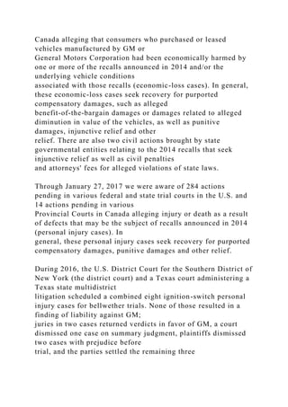 Canada alleging that consumers who purchased or leased
vehicles manufactured by GM or
General Motors Corporation had been economically harmed by
one or more of the recalls announced in 2014 and/or the
underlying vehicle conditions
associated with those recalls (economic-loss cases). In general,
these economic-loss cases seek recovery for purported
compensatory damages, such as alleged
benefit-of-the-bargain damages or damages related to alleged
diminution in value of the vehicles, as well as punitive
damages, injunctive relief and other
relief. There are also two civil actions brought by state
governmental entities relating to the 2014 recalls that seek
injunctive relief as well as civil penalties
and attorneys' fees for alleged violations of state laws.
Through January 27, 2017 we were aware of 284 actions
pending in various federal and state trial courts in the U.S. and
14 actions pending in various
Provincial Courts in Canada alleging injury or death as a result
of defects that may be the subject of recalls announced in 2014
(personal injury cases). In
general, these personal injury cases seek recovery for purported
compensatory damages, punitive damages and other relief.
During 2016, the U.S. District Court for the Southern District of
New York (the district court) and a Texas court administering a
Texas state multidistrict
litigation scheduled a combined eight ignition-switch personal
injury cases for bellwether trials. None of those resulted in a
finding of liability against GM;
juries in two cases returned verdicts in favor of GM, a court
dismissed one case on summary judgment, plaintiffs dismissed
two cases with prejudice before
trial, and the parties settled the remaining three
 