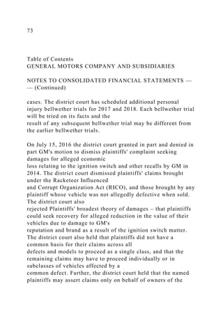 73
Table of Contents
GENERAL MOTORS COMPANY AND SUBSIDIARIES
NOTES TO CONSOLIDATED FINANCIAL STATEMENTS —
— (Continued)
cases. The district court has scheduled additional personal
injury bellwether trials for 2017 and 2018. Each bellwether trial
will be tried on its facts and the
result of any subsequent bellwether trial may be different from
the earlier bellwether trials.
On July 15, 2016 the district court granted in part and denied in
part GM's motion to dismiss plaintiffs' complaint seeking
damages for alleged economic
loss relating to the ignition switch and other recalls by GM in
2014. The district court dismissed plaintiffs' claims brought
under the Racketeer Influenced
and Corrupt Organization Act (RICO), and those brought by any
plaintiff whose vehicle was not allegedly defective when sold.
The district court also
rejected Plaintiffs' broadest theory of damages – that plaintiffs
could seek recovery for alleged reduction in the value of their
vehicles due to damage to GM's
reputation and brand as a result of the ignition switch matter.
The district court also held that plaintiffs did not have a
common basis for their claims across all
defects and models to proceed as a single class, and that the
remaining claims may have to proceed individually or in
subclasses of vehicles affected by a
common defect. Further, the district court held that the named
plaintiffs may assert claims only on behalf of owners of the
 