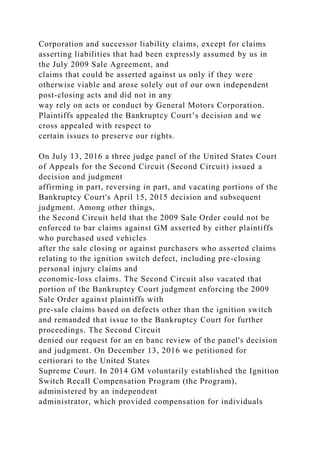 Corporation and successor liability claims, except for claims
asserting liabilities that had been expressly assumed by us in
the July 2009 Sale Agreement, and
claims that could be asserted against us only if they were
otherwise viable and arose solely out of our own independent
post-closing acts and did not in any
way rely on acts or conduct by General Motors Corporation.
Plaintiffs appealed the Bankruptcy Court’s decision and we
cross appealed with respect to
certain issues to preserve our rights.
On July 13, 2016 a three judge panel of the United States Court
of Appeals for the Second Circuit (Second Circuit) issued a
decision and judgment
affirming in part, reversing in part, and vacating portions of the
Bankruptcy Court's April 15, 2015 decision and subsequent
judgment. Among other things,
the Second Circuit held that the 2009 Sale Order could not be
enforced to bar claims against GM asserted by either plaintiffs
who purchased used vehicles
after the sale closing or against purchasers who asserted claims
relating to the ignition switch defect, including pre-closing
personal injury claims and
economic-loss claims. The Second Circuit also vacated that
portion of the Bankruptcy Court judgment enforcing the 2009
Sale Order against plaintiffs with
pre-sale claims based on defects other than the ignition switch
and remanded that issue to the Bankruptcy Court for further
proceedings. The Second Circuit
denied our request for an en banc review of the panel's decision
and judgment. On December 13, 2016 we petitioned for
certiorari to the United States
Supreme Court. In 2014 GM voluntarily established the Ignition
Switch Recall Compensation Program (the Program),
administered by an independent
administrator, which provided compensation for individuals
 