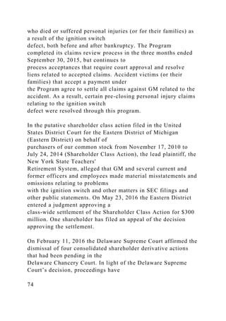 who died or suffered personal injuries (or for their families) as
a result of the ignition switch
defect, both before and after bankruptcy. The Program
completed its claims review process in the three months ended
September 30, 2015, but continues to
process acceptances that require court approval and resolve
liens related to accepted claims. Accident victims (or their
families) that accept a payment under
the Program agree to settle all claims against GM related to the
accident. As a result, certain pre-closing personal injury claims
relating to the ignition switch
defect were resolved through this program.
In the putative shareholder class action filed in the United
States District Court for the Eastern District of Michigan
(Eastern District) on behalf of
purchasers of our common stock from November 17, 2010 to
July 24, 2014 (Shareholder Class Action), the lead plaintiff, the
New York State Teachers'
Retirement System, alleged that GM and several current and
former officers and employees made material misstatements and
omissions relating to problems
with the ignition switch and other matters in SEC filings and
other public statements. On May 23, 2016 the Eastern District
entered a judgment approving a
class-wide settlement of the Shareholder Class Action for $300
million. One shareholder has filed an appeal of the decision
approving the settlement.
On February 11, 2016 the Delaware Supreme Court affirmed the
dismissal of four consolidated shareholder derivative actions
that had been pending in the
Delaware Chancery Court. In light of the Delaware Supreme
Court’s decision, proceedings have
74
 