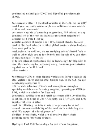 compressed natural gas (CNG) and liquefied petroleum gas
(LPG).
We currently offer 11 FlexFuel vehicles in the U.S. for the 2017
model year to retail customers plus an additional seven models
to fleet and commercial
customers capable of operating on gasoline, E85 ethanol or any
combination of the two. In Brazil a substantial majority of
vehicles sold were FlexFuel
vehicles capable of running on 100% ethanol blends. We also
market FlexFuel vehicles in other global markets where biofuels
have emerged in the
marketplace. In addition, we are studying ethanol-based fuels as
well as other high-octane fuel blends and the role they can play
in maximizing efficiencies
of future internal combustion engine technology development to
meet the escalating fuel economy and greenhouse gas emission
regulations in the U.S. and
other markets.
We produce CNG bi-fuel capable vehicles in Europe such as the
Opel Zafira Tourer and the Opel Combo van. In the U.S. we are
developing a program to
offer a wide selection of truck and van options through a
specialty vehicle manufacturing program, operating on CNG or
LPG, which are suitable for fleet and
commercial applications and retail customers alike. Availability
is scheduled to begin in 2017. Globally, we offer CNG and LPG
capable vehicles in select
markets reflecting the infrastructure, regulatory focus and
natural resource availability of the markets in which they are
sold. We support the development of
biodiesel blend fuels, which are alternative diesel fuels
produced from renewable sources.
Hydrogen Fuel Cell Technology As part of our long-term
 