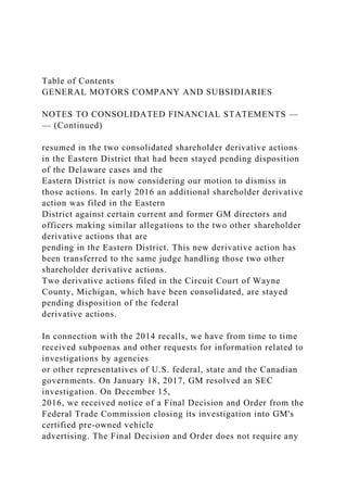 Table of Contents
GENERAL MOTORS COMPANY AND SUBSIDIARIES
NOTES TO CONSOLIDATED FINANCIAL STATEMENTS —
— (Continued)
resumed in the two consolidated shareholder derivative actions
in the Eastern District that had been stayed pending disposition
of the Delaware cases and the
Eastern District is now considering our motion to dismiss in
those actions. In early 2016 an additional shareholder derivative
action was filed in the Eastern
District against certain current and former GM directors and
officers making similar allegations to the two other shareholder
derivative actions that are
pending in the Eastern District. This new derivative action has
been transferred to the same judge handling those two other
shareholder derivative actions.
Two derivative actions filed in the Circuit Court of Wayne
County, Michigan, which have been consolidated, are stayed
pending disposition of the federal
derivative actions.
In connection with the 2014 recalls, we have from time to time
received subpoenas and other requests for information related to
investigations by agencies
or other representatives of U.S. federal, state and the Canadian
governments. On January 18, 2017, GM resolved an SEC
investigation. On December 15,
2016, we received notice of a Final Decision and Order from the
Federal Trade Commission closing its investigation into GM's
certified pre-owned vehicle
advertising. The Final Decision and Order does not require any
 