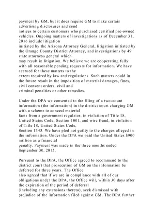 payment by GM, but it does require GM to make certain
advertising disclosures and send
notices to certain customers who purchased certified pre-owned
vehicles. Ongoing matters of investigations as of December 31,
2016 include litigation
initiated by the Arizona Attorney General, litigation initiated by
the Orange County District Attorney, and investigations by 49
state attorneys general which
may result in litigation. We believe we are cooperating fully
with all reasonable pending requests for information. We have
accrued for these matters to the
extent required by law and regulations. Such matters could in
the future result in the imposition of material damages, fines,
civil consent orders, civil and
criminal penalties or other remedies.
Under the DPA we consented to the filing of a two-count
information (the information) in the district court charging GM
with a scheme to conceal material
facts from a government regulator, in violation of Title 18,
United States Code, Section 1001, and wire fraud, in violation
of Title 18, United States Code,
Section 1343. We have pled not guilty to the charges alleged in
the information. Under the DPA we paid the United States $900
million as a financial
penalty. Payment was made in the three months ended
September 30, 2015.
Pursuant to the DPA, the Office agreed to recommend to the
district court that prosecution of GM on the information be
deferred for three years. The Office
also agreed that if we are in compliance with all of our
obligations under the DPA, the Office will, within 30 days after
the expiration of the period of deferral
(including any extensions thereto), seek dismissal with
prejudice of the information filed against GM. The DPA further
 