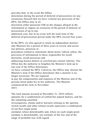 provides that, in the event the Office
determines during the period of deferral of prosecution (or any
extensions thereof) that we have violated any provision of the
DPA, the Office may in its
discretion either prosecute GM on the charges alleged in the
information or impose an extension of the period of deferral of
prosecution of up to one
additional year, but in no event will the total term of the
deferral-of-prosecution period under the DPA exceed four years.
In the DPA, we also agreed to retain an independent monitor
(the Monitor) for a period of three years to review and assess
our policies, practices or
procedures related to statements about motor vehicle safety, the
provision of information to those responsible for recall
decisions, recall processes and
addressing known defects in certified pre-owned vehicles. The
Office has the authority to lengthen the Monitor's term up to
one year if the Office determines
we have violated the DPA. Likewise, the Office may shorten the
Monitor's term if the Office determines that a monitor is no
longer necessary. We are required
to pay the compensation and expenses of the Monitor and of the
persons hired under his or her authority. The Monitor
commenced his term in November
2015.
The total amount accrued at December 31, 2016 reflects
amounts for a combination of settled but unpaid matters, and for
the remaining unsettled
investigations, claims and/or lawsuits relating to the ignition
switch recalls and other related recalls represents a combination
of our best single point
estimates where determinable and, where no such single point
estimate is determinable, our estimate of the low end of the
range of probable loss with regard
 