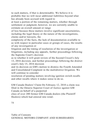 to such matters, if that is determinable. We believe it is
probable that we will incur additional liabilities beyond what
has already been accrued with regard to
at least a portion of the remaining matters, whether through
settlement or judgment; however, we are currently unable to
estimate an overall amount or range
of loss because these matters involve significant uncertainties,
including the legal theory or the nature of the investigations,
claims and/or lawsuits, the
complexity of the facts, the lack of documentation available to
us with respect to particular cases or groups of cases, the results
of any investigation or
litigation and the timing of resolution of the investigation or
litigations, including any appeals, further proceedings following
the Supreme Court's decision
as to whether it will grant review of the Second Circuit's July
13, 2016 decision, and further proceedings following the district
court's July 15, 2016 decision
and its decision on GM's motion to dismiss the Fourth Amended
and Consolidated Complaint in the multidistrict litigation. We
will continue to consider
resolution of pending matters involving ignition switch recalls
and other recalls where it makes sense to do so.
GM Canada Dealers' Claim On February 12, 2010 a claim was
filed in the Ontario Superior Court of Justice against GM
Canada on behalf of a purported
class of over 200 former GM Canada dealers (the Plaintiff
Dealers) which had entered into wind-
75
Table of Contents
GENERAL MOTORS COMPANY AND SUBSIDIARIES
 