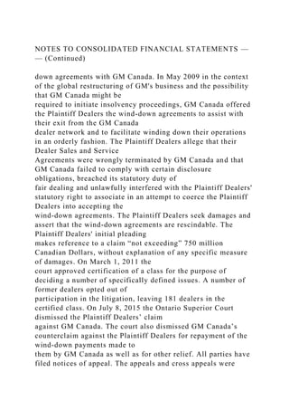 NOTES TO CONSOLIDATED FINANCIAL STATEMENTS —
— (Continued)
down agreements with GM Canada. In May 2009 in the context
of the global restructuring of GM's business and the possibility
that GM Canada might be
required to initiate insolvency proceedings, GM Canada offered
the Plaintiff Dealers the wind-down agreements to assist with
their exit from the GM Canada
dealer network and to facilitate winding down their operations
in an orderly fashion. The Plaintiff Dealers allege that their
Dealer Sales and Service
Agreements were wrongly terminated by GM Canada and that
GM Canada failed to comply with certain disclosure
obligations, breached its statutory duty of
fair dealing and unlawfully interfered with the Plaintiff Dealers'
statutory right to associate in an attempt to coerce the Plaintiff
Dealers into accepting the
wind-down agreements. The Plaintiff Dealers seek damages and
assert that the wind-down agreements are rescindable. The
Plaintiff Dealers' initial pleading
makes reference to a claim “not exceeding” 750 million
Canadian Dollars, without explanation of any specific measure
of damages. On March 1, 2011 the
court approved certification of a class for the purpose of
deciding a number of specifically defined issues. A number of
former dealers opted out of
participation in the litigation, leaving 181 dealers in the
certified class. On July 8, 2015 the Ontario Superior Court
dismissed the Plaintiff Dealers’ claim
against GM Canada. The court also dismissed GM Canada’s
counterclaim against the Plaintiff Dealers for repayment of the
wind-down payments made to
them by GM Canada as well as for other relief. All parties have
filed notices of appeal. The appeals and cross appeals were
 
