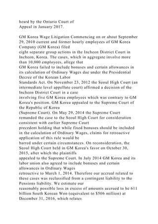 heard by the Ontario Court of
Appeal in January 2017.
GM Korea Wage Litigation Commencing on or about September
29, 2010 current and former hourly employees of GM Korea
Company (GM Korea) filed
eight separate group actions in the Incheon District Court in
Incheon, Korea. The cases, which in aggregate involve more
than 10,000 employees, allege that
GM Korea failed to include bonuses and certain allowances in
its calculation of Ordinary Wages due under the Presidential
Decree of the Korean Labor
Standards Act. On November 23, 2012 the Seoul High Court (an
intermediate level appellate court) affirmed a decision of the
Incheon District Court in a case
involving five GM Korea employees which was contrary to GM
Korea's position. GM Korea appealed to the Supreme Court of
the Republic of Korea
(Supreme Court). On May 29, 2014 the Supreme Court
remanded the case to the Seoul High Court for consideration
consistent with earlier Supreme Court
precedent holding that while fixed bonuses should be included
in the calculation of Ordinary Wages, claims for retroactive
application of this rule would be
barred under certain circumstances. On reconsideration, the
Seoul High Court held in GM Korea's favor on October 30,
2015, after which the plaintiffs
appealed to the Supreme Court. In July 2014 GM Korea and its
labor union also agreed to include bonuses and certain
allowances in Ordinary Wages
retroactive to March 1, 2014. Therefore our accrual related to
these cases was reclassified from a contingent liability to the
Pensions liability. We estimate our
reasonably possible loss in excess of amounts accrued to be 611
billion South Korean Won (equivalent to $506 million) at
December 31, 2016, which relates
 