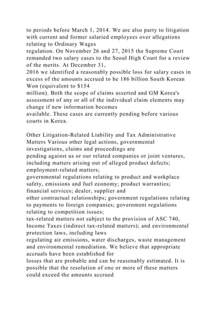 to periods before March 1, 2014. We are also party to litigation
with current and former salaried employees over allegations
relating to Ordinary Wages
regulation. On November 26 and 27, 2015 the Supreme Court
remanded two salary cases to the Seoul High Court for a review
of the merits. At December 31,
2016 we identified a reasonably possible loss for salary cases in
excess of the amounts accrued to be 186 billion South Korean
Won (equivalent to $154
million). Both the scope of claims asserted and GM Korea's
assessment of any or all of the individual claim elements may
change if new information becomes
available. These cases are currently pending before various
courts in Korea.
Other Litigation-Related Liability and Tax Administrative
Matters Various other legal actions, governmental
investigations, claims and proceedings are
pending against us or our related companies or joint ventures,
including matters arising out of alleged product defects;
employment-related matters;
governmental regulations relating to product and workplace
safety, emissions and fuel economy; product warranties;
financial services; dealer, supplier and
other contractual relationships; government regulations relating
to payments to foreign companies; government regulations
relating to competition issues;
tax-related matters not subject to the provision of ASC 740,
Income Taxes (indirect tax-related matters); and environmental
protection laws, including laws
regulating air emissions, water discharges, waste management
and environmental remediation. We believe that appropriate
accruals have been established for
losses that are probable and can be reasonably estimated. It is
possible that the resolution of one or more of these matters
could exceed the amounts accrued
 