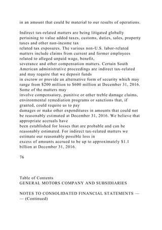 in an amount that could be material to our results of operations.
Indirect tax-related matters are being litigated globally
pertaining to value added taxes, customs, duties, sales, property
taxes and other non-income tax
related tax exposures. The various non-U.S. labor-related
matters include claims from current and former employees
related to alleged unpaid wage, benefit,
severance and other compensation matters. Certain South
American administrative proceedings are indirect tax-related
and may require that we deposit funds
in escrow or provide an alternative form of security which may
range from $200 million to $600 million at December 31, 2016.
Some of the matters may
involve compensatory, punitive or other treble damage claims,
environmental remediation programs or sanctions that, if
granted, could require us to pay
damages or make other expenditures in amounts that could not
be reasonably estimated at December 31, 2016. We believe that
appropriate accruals have
been established for losses that are probable and can be
reasonably estimated. For indirect tax-related matters we
estimate our reasonably possible loss in
excess of amounts accrued to be up to approximately $1.1
billion at December 31, 2016.
76
Table of Contents
GENERAL MOTORS COMPANY AND SUBSIDIARIES
NOTES TO CONSOLIDATED FINANCIAL STATEMENTS —
— (Continued)
 