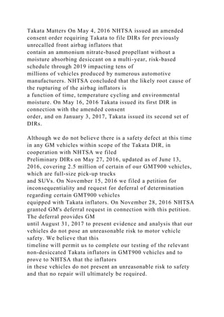 Takata Matters On May 4, 2016 NHTSA issued an amended
consent order requiring Takata to file DIRs for previously
unrecalled front airbag inflators that
contain an ammonium nitrate-based propellant without a
moisture absorbing desiccant on a multi-year, risk-based
schedule through 2019 impacting tens of
millions of vehicles produced by numerous automotive
manufacturers. NHTSA concluded that the likely root cause of
the rupturing of the airbag inflators is
a function of time, temperature cycling and environmental
moisture. On May 16, 2016 Takata issued its first DIR in
connection with the amended consent
order, and on January 3, 2017, Takata issued its second set of
DIRs.
Although we do not believe there is a safety defect at this time
in any GM vehicles within scope of the Takata DIR, in
cooperation with NHTSA we filed
Preliminary DIRs on May 27, 2016, updated as of June 13,
2016, covering 2.5 million of certain of our GMT900 vehicles,
which are full-size pick-up trucks
and SUVs. On November 15, 2016 we filed a petition for
inconsequentiality and request for deferral of determination
regarding certain GMT900 vehicles
equipped with Takata inflators. On November 28, 2016 NHTSA
granted GM's deferral request in connection with this petition.
The deferral provides GM
until August 31, 2017 to present evidence and analysis that our
vehicles do not pose an unreasonable risk to motor vehicle
safety. We believe that this
timeline will permit us to complete our testing of the relevant
non-desiccated Takata inflators in GMT900 vehicles and to
prove to NHTSA that the inflators
in these vehicles do not present an unreasonable risk to safety
and that no repair will ultimately be required.
 