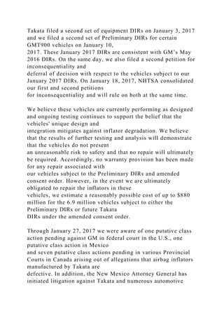 Takata filed a second set of equipment DIRs on January 3, 2017
and we filed a second set of Preliminary DIRs for certain
GMT900 vehicles on January 10,
2017. These January 2017 DIRs are consistent with GM’s May
2016 DIRs. On the same day, we also filed a second petition for
inconsequentiality and
deferral of decision with respect to the vehicles subject to our
January 2017 DIRs. On January 18, 2017, NHTSA consolidated
our first and second petitions
for inconsequentiality and will rule on both at the same time.
We believe these vehicles are currently performing as designed
and ongoing testing continues to support the belief that the
vehicles' unique design and
integration mitigates against inflator degradation. We believe
that the results of further testing and analysis will demonstrate
that the vehicles do not present
an unreasonable risk to safety and that no repair will ultimately
be required. Accordingly, no warranty provision has been made
for any repair associated with
our vehicles subject to the Preliminary DIRs and amended
consent order. However, in the event we are ultimately
obligated to repair the inflators in these
vehicles, we estimate a reasonably possible cost of up to $880
million for the 6.9 million vehicles subject to either the
Preliminary DIRs or future Takata
DIRs under the amended consent order.
Through January 27, 2017 we were aware of one putative class
action pending against GM in federal court in the U.S., one
putative class action in Mexico
and seven putative class actions pending in various Provincial
Courts in Canada arising out of allegations that airbag inflators
manufactured by Takata are
defective. In addition, the New Mexico Attorney General has
initiated litigation against Takata and numerous automotive
 