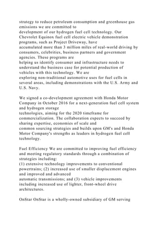 strategy to reduce petroleum consumption and greenhouse gas
emissions we are committed to
development of our hydrogen fuel cell technology. Our
Chevrolet Equinox fuel cell electric vehicle demonstration
programs, such as Project Driveway, have
accumulated more than 3 million miles of real-world driving by
consumers, celebrities, business partners and government
agencies. These programs are
helping us identify consumer and infrastructure needs to
understand the business case for potential production of
vehicles with this technology. We are
exploring non-traditional automotive uses for fuel cells in
several areas, including demonstrations with the U.S. Army and
U.S. Navy.
We signed a co-development agreement with Honda Motor
Company in October 2016 for a next-generation fuel cell system
and hydrogen storage
technologies, aiming for the 2020 timeframe for
commercialization. The collaboration expects to succeed by
sharing expertise, economies of scale and
common sourcing strategies and builds upon GM's and Honda
Motor Company's strengths as leaders in hydrogen fuel cell
technology.
Fuel Efficiency We are committed to improving fuel efficiency
and meeting regulatory standards through a combination of
strategies including:
(1) extensive technology improvements to conventional
powertrains; (2) increased use of smaller displacement engines
and improved and advanced
automatic transmissions; and (3) vehicle improvements
including increased use of lighter, front-wheel drive
architectures.
OnStar OnStar is a wholly-owned subsidiary of GM serving
 