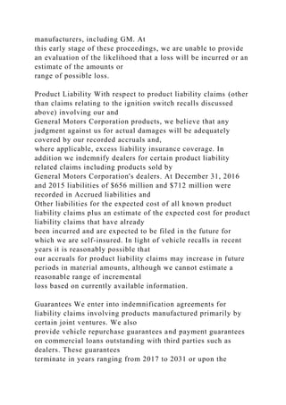 manufacturers, including GM. At
this early stage of these proceedings, we are unable to provide
an evaluation of the likelihood that a loss will be incurred or an
estimate of the amounts or
range of possible loss.
Product Liability With respect to product liability claims (other
than claims relating to the ignition switch recalls discussed
above) involving our and
General Motors Corporation products, we believe that any
judgment against us for actual damages will be adequately
covered by our recorded accruals and,
where applicable, excess liability insurance coverage. In
addition we indemnify dealers for certain product liability
related claims including products sold by
General Motors Corporation's dealers. At December 31, 2016
and 2015 liabilities of $656 million and $712 million were
recorded in Accrued liabilities and
Other liabilities for the expected cost of all known product
liability claims plus an estimate of the expected cost for product
liability claims that have already
been incurred and are expected to be filed in the future for
which we are self-insured. In light of vehicle recalls in recent
years it is reasonably possible that
our accruals for product liability claims may increase in future
periods in material amounts, although we cannot estimate a
reasonable range of incremental
loss based on currently available information.
Guarantees We enter into indemnification agreements for
liability claims involving products manufactured primarily by
certain joint ventures. We also
provide vehicle repurchase guarantees and payment guarantees
on commercial loans outstanding with third parties such as
dealers. These guarantees
terminate in years ranging from 2017 to 2031 or upon the
 
