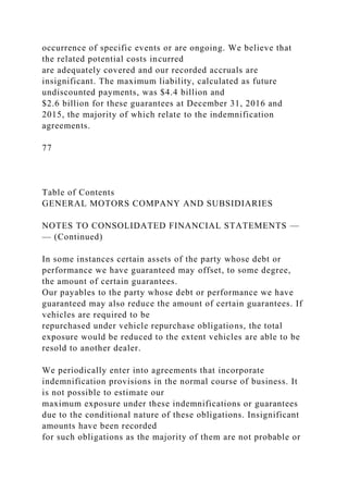 occurrence of specific events or are ongoing. We believe that
the related potential costs incurred
are adequately covered and our recorded accruals are
insignificant. The maximum liability, calculated as future
undiscounted payments, was $4.4 billion and
$2.6 billion for these guarantees at December 31, 2016 and
2015, the majority of which relate to the indemnification
agreements.
77
Table of Contents
GENERAL MOTORS COMPANY AND SUBSIDIARIES
NOTES TO CONSOLIDATED FINANCIAL STATEMENTS —
— (Continued)
In some instances certain assets of the party whose debt or
performance we have guaranteed may offset, to some degree,
the amount of certain guarantees.
Our payables to the party whose debt or performance we have
guaranteed may also reduce the amount of certain guarantees. If
vehicles are required to be
repurchased under vehicle repurchase obligations, the total
exposure would be reduced to the extent vehicles are able to be
resold to another dealer.
We periodically enter into agreements that incorporate
indemnification provisions in the normal course of business. It
is not possible to estimate our
maximum exposure under these indemnifications or guarantees
due to the conditional nature of these obligations. Insignificant
amounts have been recorded
for such obligations as the majority of them are not probable or
 