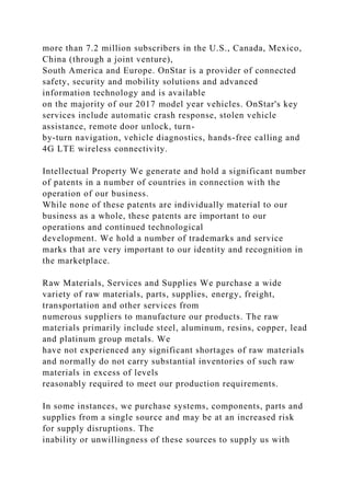 more than 7.2 million subscribers in the U.S., Canada, Mexico,
China (through a joint venture),
South America and Europe. OnStar is a provider of connected
safety, security and mobility solutions and advanced
information technology and is available
on the majority of our 2017 model year vehicles. OnStar's key
services include automatic crash response, stolen vehicle
assistance, remote door unlock, turn-
by-turn navigation, vehicle diagnostics, hands-free calling and
4G LTE wireless connectivity.
Intellectual Property We generate and hold a significant number
of patents in a number of countries in connection with the
operation of our business.
While none of these patents are individually material to our
business as a whole, these patents are important to our
operations and continued technological
development. We hold a number of trademarks and service
marks that are very important to our identity and recognition in
the marketplace.
Raw Materials, Services and Supplies We purchase a wide
variety of raw materials, parts, supplies, energy, freight,
transportation and other services from
numerous suppliers to manufacture our products. The raw
materials primarily include steel, aluminum, resins, copper, lead
and platinum group metals. We
have not experienced any significant shortages of raw materials
and normally do not carry substantial inventories of such raw
materials in excess of levels
reasonably required to meet our production requirements.
In some instances, we purchase systems, components, parts and
supplies from a single source and may be at an increased risk
for supply disruptions. The
inability or unwillingness of these sources to supply us with
 