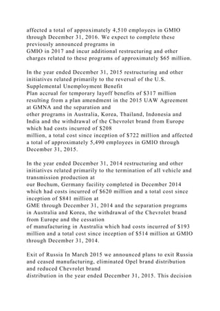 affected a total of approximately 4,510 employees in GMIO
through December 31, 2016. We expect to complete these
previously announced programs in
GMIO in 2017 and incur additional restructuring and other
charges related to these programs of approximately $65 million.
In the year ended December 31, 2015 restructuring and other
initiatives related primarily to the reversal of the U.S.
Supplemental Unemployment Benefit
Plan accrual for temporary layoff benefits of $317 million
resulting from a plan amendment in the 2015 UAW Agreement
at GMNA and the separation and
other programs in Australia, Korea, Thailand, Indonesia and
India and the withdrawal of the Chevrolet brand from Europe
which had costs incurred of $208
million, a total cost since inception of $722 million and affected
a total of approximately 5,490 employees in GMIO through
December 31, 2015.
In the year ended December 31, 2014 restructuring and other
initiatives related primarily to the termination of all vehicle and
transmission production at
our Bochum, Germany facility completed in December 2014
which had costs incurred of $620 million and a total cost since
inception of $841 million at
GME through December 31, 2014 and the separation programs
in Australia and Korea, the withdrawal of the Chevrolet brand
from Europe and the cessation
of manufacturing in Australia which had costs incurred of $193
million and a total cost since inception of $514 million at GMIO
through December 31, 2014.
Exit of Russia In March 2015 we announced plans to exit Russia
and ceased manufacturing, eliminated Opel brand distribution
and reduced Chevrolet brand
distribution in the year ended December 31, 2015. This decision
 