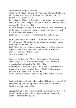 dividends declared per common
share were $1.52, $1.38 and $1.20 and our total dividends paid
on common stock were $2.3 billion, $2.2 billion and $1.9
billion for the years ended
December 31, 2016, 2015 and 2014. Holders of common stock
are entitled to one vote per share on all matters submitted to our
stockholders for a vote. The
liquidation rights of holders of our common stock are secondary
to the payment or provision for payment of all our debts and
liabilities and to holders of our
preferred stock, if any such shares are then outstanding.
In the years ended December 31, 2016 and 2015 we purchased
77 million and 102 million shares of our outstanding common
stock for $2.5 billion and
$3.5 billion as part of the common stock repurchase program
announced in March 2015, which our Board of Directors
increased and extended in January
2016 and January 2017.
Warrants At December 31, 2015 the number of warrants
outstanding was 70 million consisting of two tranches of
warrants that we issued in July 2009. The
first tranche expired on July 10, 2016. The second tranche is
exercisable at any time prior to July 10, 2019 at an exercise
price of $18.33 per share. We had 42
million of these warrants outstanding at December 31, 2016.
Series A Preferred Stock In December 2014 we redeemed all of
the remaining outstanding shares of our Series A Preferred
Stock at a price equal to the
aggregate liquidation amount, including accumulated dividends,
of $3.9 billion, which reduced Net income attributable to
common stockholders by $809
 