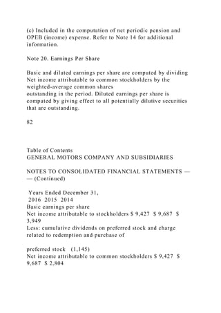 (c) Included in the computation of net periodic pension and
OPEB (income) expense. Refer to Note 14 for additional
information.
Note 20. Earnings Per Share
Basic and diluted earnings per share are computed by dividing
Net income attributable to common stockholders by the
weighted-average common shares
outstanding in the period. Diluted earnings per share is
computed by giving effect to all potentially dilutive securities
that are outstanding.
82
Table of Contents
GENERAL MOTORS COMPANY AND SUBSIDIARIES
NOTES TO CONSOLIDATED FINANCIAL STATEMENTS —
— (Continued)
Years Ended December 31,
2016 2015 2014
Basic earnings per share
Net income attributable to stockholders $ 9,427 $ 9,687 $
3,949
Less: cumulative dividends on preferred stock and charge
related to redemption and purchase of
preferred stock (1,145)
Net income attributable to common stockholders $ 9,427 $
9,687 $ 2,804
 