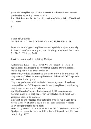 parts and supplies could have a material adverse effect on our
production capacity. Refer to Item
1A. Risk Factors for further discussion of these risks. Combined
purchases
5
Table of Contents
GENERAL MOTORS COMPANY AND SUBSIDIARIES
from our two largest suppliers have ranged from approximately
11% to 12% of our total purchases in the years ended December
31, 2016, 2015 and 2014.
Environmental and Regulatory Matters
Automotive Emissions Control We are subject to laws and
regulations that require us to control automotive emissions,
including vehicle exhaust emission
standards, vehicle evaporative emission standards and onboard
diagnostic (OBD) system requirements. Advanced OBD systems
are used to identify and
diagnose problems with emission control systems. Problems
detected by the OBD system and in-use compliance monitoring
may increase warranty costs and
the likelihood of recall. Emission and OBD requirements
become more stringent each year as vehicles must meet lower
emission standards and new
diagnostics are required throughout the world with very little
harmonization of global regulations. Zero emission vehicle
(ZEV) requirements have been
adopted by some U.S. states as well as the Canadian Province of
Quebec and there is the possibility that additional jurisdictions
could adopt ZEV
 