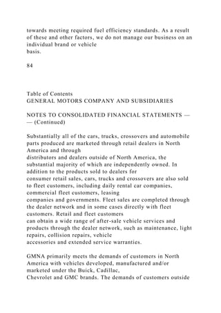 towards meeting required fuel efficiency standards. As a result
of these and other factors, we do not manage our business on an
individual brand or vehicle
basis.
84
Table of Contents
GENERAL MOTORS COMPANY AND SUBSIDIARIES
NOTES TO CONSOLIDATED FINANCIAL STATEMENTS —
— (Continued)
Substantially all of the cars, trucks, crossovers and automobile
parts produced are marketed through retail dealers in North
America and through
distributors and dealers outside of North America, the
substantial majority of which are independently owned. In
addition to the products sold to dealers for
consumer retail sales, cars, trucks and crossovers are also sold
to fleet customers, including daily rental car companies,
commercial fleet customers, leasing
companies and governments. Fleet sales are completed through
the dealer network and in some cases directly with fleet
customers. Retail and fleet customers
can obtain a wide range of after-sale vehicle services and
products through the dealer network, such as maintenance, light
repairs, collision repairs, vehicle
accessories and extended service warranties.
GMNA primarily meets the demands of customers in North
America with vehicles developed, manufactured and/or
marketed under the Buick, Cadillac,
Chevrolet and GMC brands. The demands of customers outside
 