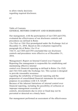 to allow timely decisions
regarding required disclosure.
87
Table of Contents
GENERAL MOTORS COMPANY AND SUBSIDIARIES
Our management, with the participation of our CEO and CFO,
evaluated the effectiveness of our disclosure controls and
procedures (as defined in Rules
13a-15(e) or 15d-15(e) promulgated under the Exchange Act) at
December 31, 2016. Based on this evaluation required by
paragraph (b) of Rules 13a-15 or
15d-15, our CEO and CFO concluded that our disclosure
controls and procedures were effective as of December 31,
2016.
Management's Report on Internal Control over Financial
Reporting Our management is responsible for establishing and
maintaining effective internal
control over financial reporting as defined in Rules 13a-15(f)
and 15d-15(f) under the Exchange Act. This system is designed
to provide reasonable assurance
regarding the reliability of financial reporting and the
preparation of consolidated financial statements for external
purposes in accordance with U.S. GAAP.
Because of the inherent limitations of internal control over
financial reporting, including the possibility of collusion or
improper management override of
controls, misstatements due to error or fraud may not be
prevented or detected on a timely basis.
Our management performed an assessment of the effectiveness
 