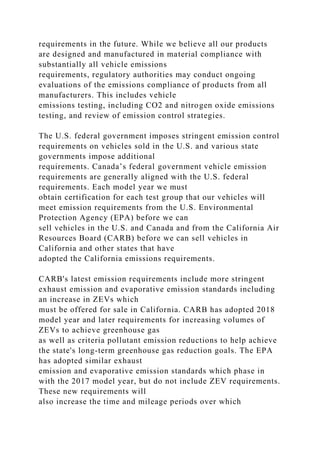 requirements in the future. While we believe all our products
are designed and manufactured in material compliance with
substantially all vehicle emissions
requirements, regulatory authorities may conduct ongoing
evaluations of the emissions compliance of products from all
manufacturers. This includes vehicle
emissions testing, including CO2 and nitrogen oxide emissions
testing, and review of emission control strategies.
The U.S. federal government imposes stringent emission control
requirements on vehicles sold in the U.S. and various state
governments impose additional
requirements. Canada’s federal government vehicle emission
requirements are generally aligned with the U.S. federal
requirements. Each model year we must
obtain certification for each test group that our vehicles will
meet emission requirements from the U.S. Environmental
Protection Agency (EPA) before we can
sell vehicles in the U.S. and Canada and from the California Air
Resources Board (CARB) before we can sell vehicles in
California and other states that have
adopted the California emissions requirements.
CARB's latest emission requirements include more stringent
exhaust emission and evaporative emission standards including
an increase in ZEVs which
must be offered for sale in California. CARB has adopted 2018
model year and later requirements for increasing volumes of
ZEVs to achieve greenhouse gas
as well as criteria pollutant emission reductions to help achieve
the state's long-term greenhouse gas reduction goals. The EPA
has adopted similar exhaust
emission and evaporative emission standards which phase in
with the 2017 model year, but do not include ZEV requirements.
These new requirements will
also increase the time and mileage periods over which
 