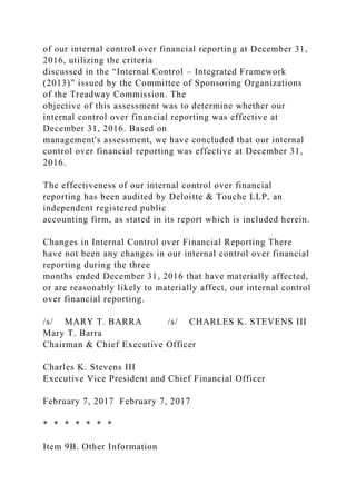of our internal control over financial reporting at December 31,
2016, utilizing the criteria
discussed in the “Internal Control – Integrated Framework
(2013)” issued by the Committee of Sponsoring Organizations
of the Treadway Commission. The
objective of this assessment was to determine whether our
internal control over financial reporting was effective at
December 31, 2016. Based on
management's assessment, we have concluded that our internal
control over financial reporting was effective at December 31,
2016.
The effectiveness of our internal control over financial
reporting has been audited by Deloitte & Touche LLP, an
independent registered public
accounting firm, as stated in its report which is included herein.
Changes in Internal Control over Financial Reporting There
have not been any changes in our internal control over financial
reporting during the three
months ended December 31, 2016 that have materially affected,
or are reasonably likely to materially affect, our internal control
over financial reporting.
/s/ MARY T. BARRA /s/ CHARLES K. STEVENS III
Mary T. Barra
Chairman & Chief Executive Officer
Charles K. Stevens III
Executive Vice President and Chief Financial Officer
February 7, 2017 February 7, 2017
* * * * * * *
Item 9B. Other Information
 