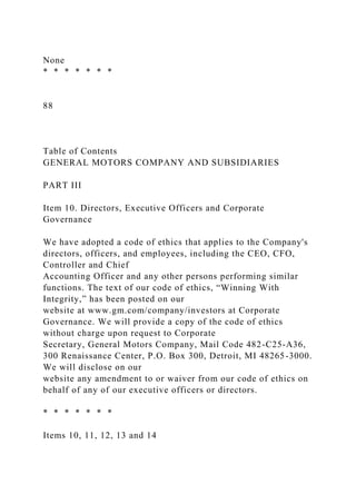 None
* * * * * * *
88
Table of Contents
GENERAL MOTORS COMPANY AND SUBSIDIARIES
PART III
Item 10. Directors, Executive Officers and Corporate
Governance
We have adopted a code of ethics that applies to the Company's
directors, officers, and employees, including the CEO, CFO,
Controller and Chief
Accounting Officer and any other persons performing similar
functions. The text of our code of ethics, “Winning With
Integrity,” has been posted on our
website at www.gm.com/company/investors at Corporate
Governance. We will provide a copy of the code of ethics
without charge upon request to Corporate
Secretary, General Motors Company, Mail Code 482-C25-A36,
300 Renaissance Center, P.O. Box 300, Detroit, MI 48265-3000.
We will disclose on our
website any amendment to or waiver from our code of ethics on
behalf of any of our executive officers or directors.
* * * * * * *
Items 10, 11, 12, 13 and 14
 