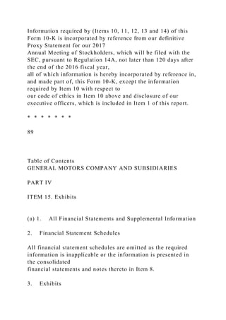 Information required by (Items 10, 11, 12, 13 and 14) of this
Form 10-K is incorporated by reference from our definitive
Proxy Statement for our 2017
Annual Meeting of Stockholders, which will be filed with the
SEC, pursuant to Regulation 14A, not later than 120 days after
the end of the 2016 fiscal year,
all of which information is hereby incorporated by reference in,
and made part of, this Form 10-K, except the information
required by Item 10 with respect to
our code of ethics in Item 10 above and disclosure of our
executive officers, which is included in Item 1 of this report.
* * * * * * *
89
Table of Contents
GENERAL MOTORS COMPANY AND SUBSIDIARIES
PART IV
ITEM 15. Exhibits
(a) 1. All Financial Statements and Supplemental Information
2. Financial Statement Schedules
All financial statement schedules are omitted as the required
information is inapplicable or the information is presented in
the consolidated
financial statements and notes thereto in Item 8.
3. Exhibits
 