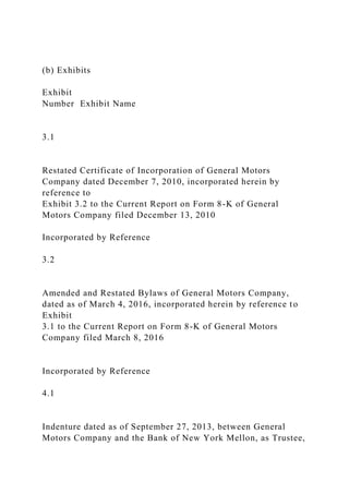 (b) Exhibits
Exhibit
Number Exhibit Name
3.1
Restated Certificate of Incorporation of General Motors
Company dated December 7, 2010, incorporated herein by
reference to
Exhibit 3.2 to the Current Report on Form 8-K of General
Motors Company filed December 13, 2010
Incorporated by Reference
3.2
Amended and Restated Bylaws of General Motors Company,
dated as of March 4, 2016, incorporated herein by reference to
Exhibit
3.1 to the Current Report on Form 8-K of General Motors
Company filed March 8, 2016
Incorporated by Reference
4.1
Indenture dated as of September 27, 2013, between General
Motors Company and the Bank of New York Mellon, as Trustee,
 